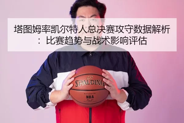 塔图姆率凯尔特人总决赛攻守数据解析：比赛趋势与战术影响评估